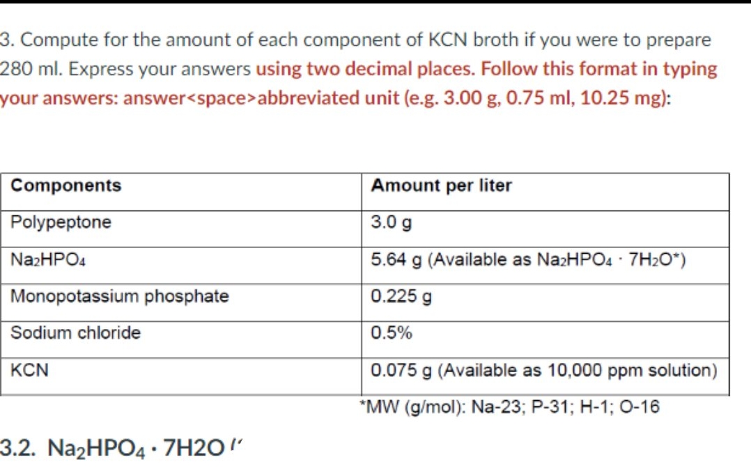 3. Compute for the amount of each component of KCN broth if you were to prepare
280 ml. Express your answers using two decimal places. Follow this format in typing
your answers: answer<space>abbreviated unit (e.g. 3.00 g, 0.75 ml, 10.25 mg):
Components
Amount per liter
Polypeptone
3.0 g
NazHPO4
5.64 g (Available as NazHPO4 · 7H2O*)
Monopotassium phosphate
0.225 g
Sodium chloride
0.5%
KCN
0.075 g (Available as 10,000 ppm solution)
*MW (g/mol): Na-23; P-31; H-1; 0-16
3.2. Na2HPO4 • 7H2O!'
