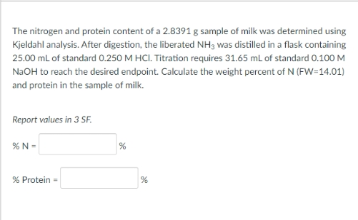The nitrogen and protein content of a 2.8391 g sample of milk was determined using
Kjeldahl analysis. After digestion, the liberated NH3 was distilled in a flask containing
25.00 mL of standard 0.250 M HCI. Titration requires 31.65 mL of standard 0.100 M
N2OH to reach the desired endpoint. Calculate the weight percent of N (FW=14.01)
and protein in the sample of milk.
Report values in 3 SF.
% N =
%
% Protein =
