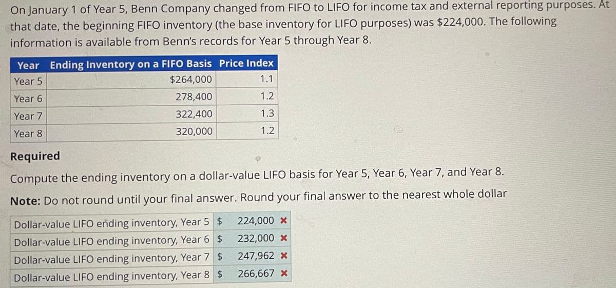 On January 1 of Year 5, Benn Company changed from FIFO to LIFO for income tax and external reporting purposes. At
that date, the beginning FIFO inventory (the base inventory for LIFO purposes) was $224,000. The following
information is available from Benn's records for Year 5 through Year 8.
Year Ending Inventory on a FIFO Basis Price Index
Year 5
Year 6
Year 7
$264,000
1.1
278,400
1.2
322,400
1.3
320,000
1.2
Year 8
Required
Compute the ending inventory on a dollar-value LIFO basis for Year 5, Year 6, Year 7, and Year 8.
Note: Do not round until your final answer. Round your final answer to the nearest whole dollar
Dollar-value LIFO ending inventory, Year 5 $
224,000 X
Dollar-value LIFO ending inventory, Year 6
$
232,000 X
Dollar-value LIFO ending inventory, Year 7
$
247,962 X
Dollar-value LIFO ending inventory, Year 8 $
266,667 x