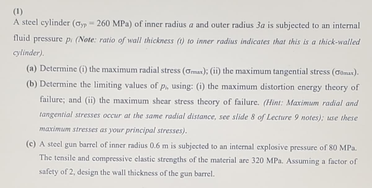(1)
A steel cylinder (Øyp = 260 MPa) of inner radius a and outer radius 3a is subjected to an internal
fluid pressure pi (Note: ratio of wall thickness (t) to inner radius indicates that this is a thick-walled
cylinder).
(a) Determine (i) the maximum radial stress (ơmax); (ii) the maximum tangential stress (o0max).
(b) Determine the limiting values of p, using: (i) the maximum distortion energy theory of
failure; and (ii) the maximum shear stress theory of failure. (Hint: Maximum radial and
tangential stresses occur at the same radial distance, see slide 8 of Lecture 9 notes); use these
maximum stresses as your principal stresses).
(c) A steel gun barrel of inner radius 0.6 m is subjected to an internal explosive pressure of 80 MPa.
The tensile and compressive elastic strengths of the material are 320 MPa. Assuming a factor of
safety of 2, design the wall thickness of the gun barrel.
