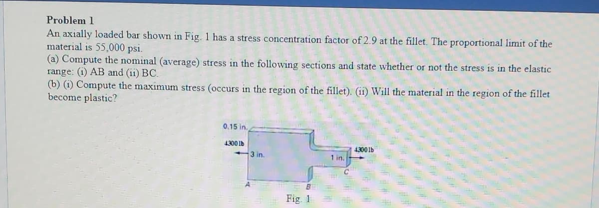 Problem 1
An axially loaded bar shown in Fig. 1 has a stress concentration factor of 2.9 at the fillet. The proportional limit of the
material is 55,000 psi.
(a) Compute the nominal (average) stress in the following sections and state whether or not the stress is in the elastic
range: (i) AB and (ii) BC.
(b) (1) Compute the maximum stress (occurs in the region of the fillet). (i1) Will the material in the region of the fillet
become plastic?
0.15 in.
1300 1b
4300 1b
3 in.
1 in.
Fig. 1
