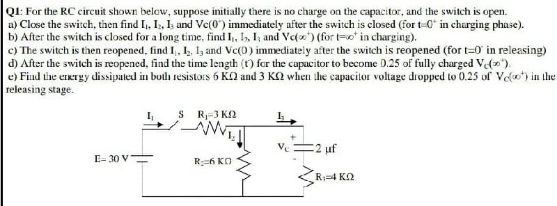 QI: For the RC circuit shown below, suppose initially there is no charge on the capacitor, and the switch is open.
a) Close the switch, then find I, I2, I and Vc(0") immediately after the switch is closed (for t=0* in charging phase).
b) After the switch is closed for a long time, find I,, I, I; and Vc(o) (for t-o* in charging).
c) The switch is then reopened, find I,, 2, I, and Vc(0) immediately after the switch is reopened (for t=0 in releasing)
d) After the switch is reopened, find the time length (t) for the capacitor to become 0.25 of fully charged V(0).
e) Find the energy dissipated in both resistors 6 KQ and 3 KQ when the capacitor voltage dropped to 0.25 of Velo) in the
releasing stage.
S R=3 KQ
Ve
2 uf
E= 30 V=
R:=6 KO
R;=4 K2
