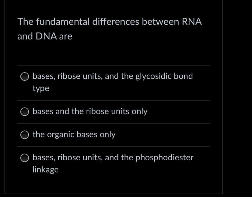 The fundamental differences between RNA
and DNA are
bases, ribose units, and the glycosidic bond
type
bases and the ribose units only
the organic bases only
bases, ribose units, and the phosphodiester
linkage