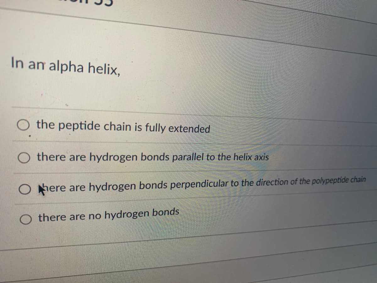In an alpha helix,
O the peptide chain is fully extended
Othere are hydrogen bonds parallel to the helix axis
Ohere are hydrogen bonds perpendicular to the direction of the polypeptide chain
Othere are no hydrogen bonds