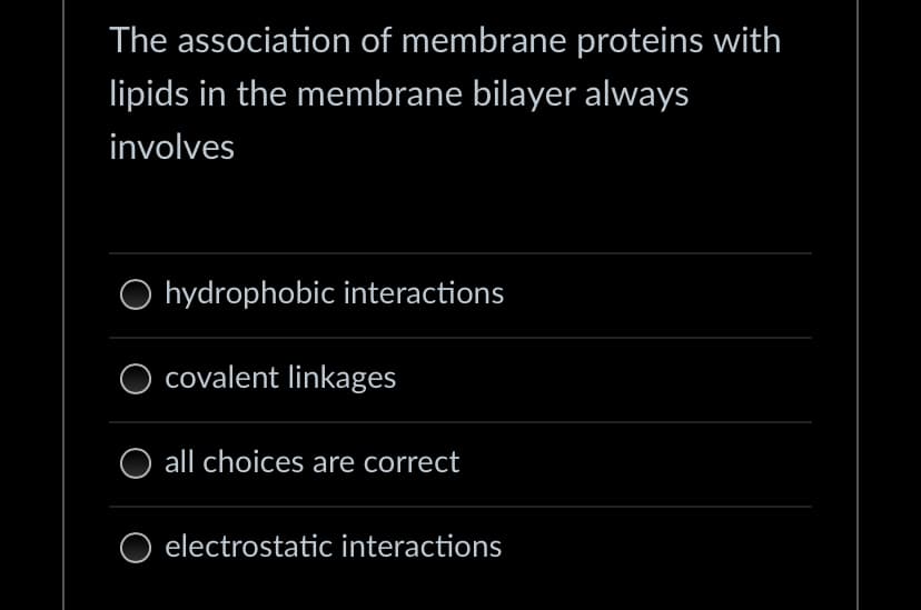 The association of membrane proteins with
lipids in the membrane bilayer always
involves
hydrophobic interactions
O covalent linkages
all choices are correct
electrostatic interactions