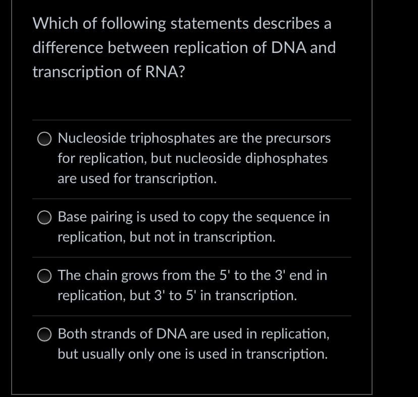 Which of following statements describes a
difference between replication of DNA and
transcription of RNA?
Nucleoside triphosphates are the precursors
for replication, but nucleoside diphosphates
are used for transcription.
Base pairing is used to copy the sequence in
replication, but not in transcription.
O The chain grows from the 5' to the 3' end in
replication, but 3' to 5' in transcription.
Both strands of DNA are used in replication,
but usually only one is used in transcription.
