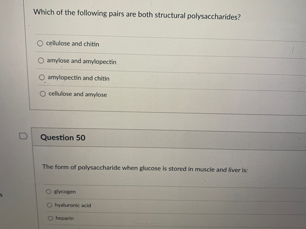 S
U
Which of the following pairs are both structural polysaccharides?
cellulose and chitin
amylose and amylopectin
amylopectin and chitin
cellulose and amylose
Question 50
The form of polysaccharide when glucose is stored in muscle and liver is:
O glycogen
O hyaluronic acid
O heparin