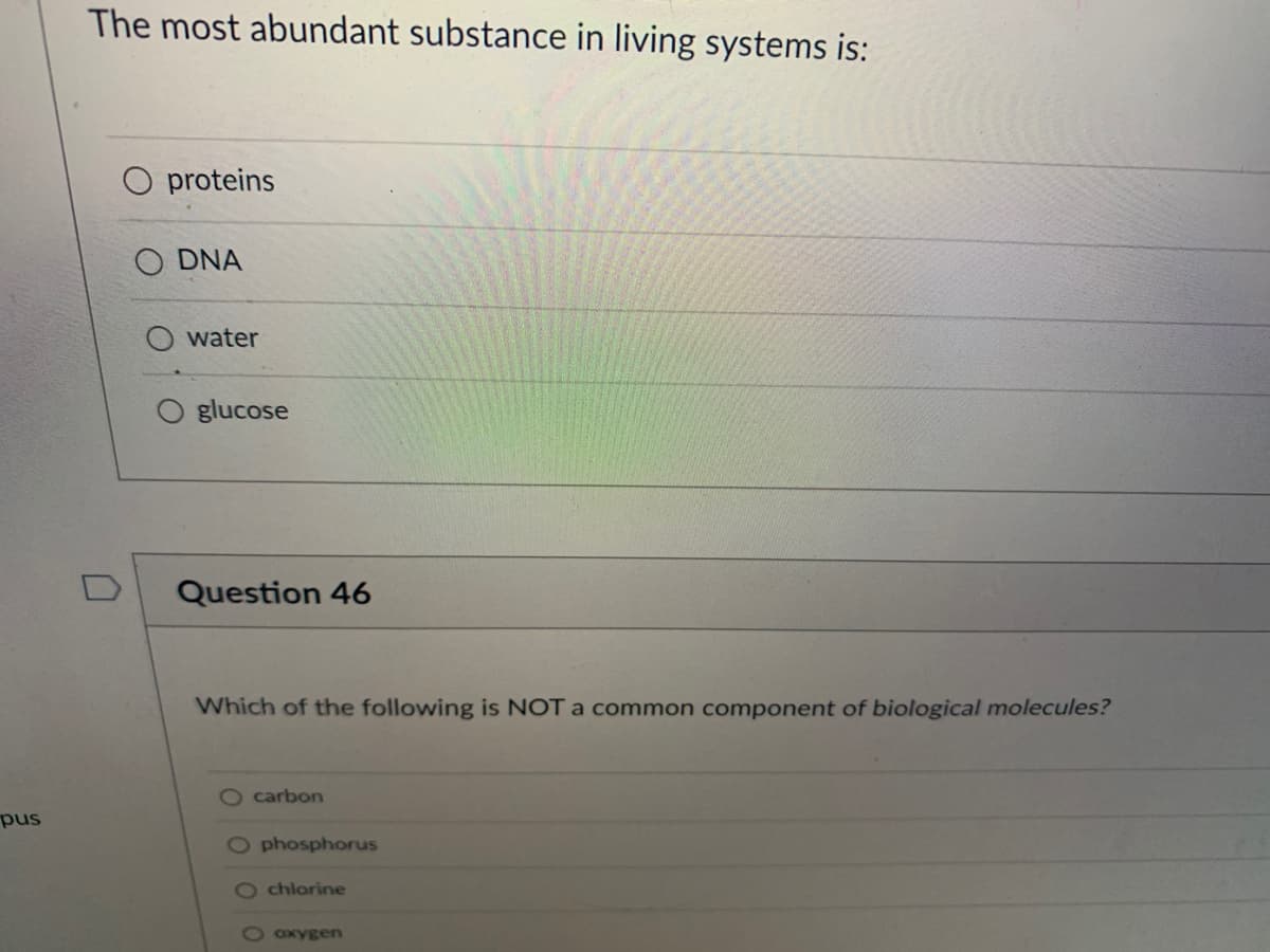 pus
The most abundant substance in living systems is:
0
proteins
O DNA
water
glucose
Question 46
Which of the following is NOT a common component of biological molecules?
O carbon
O phosphorus
Ochlorine
O oxygen