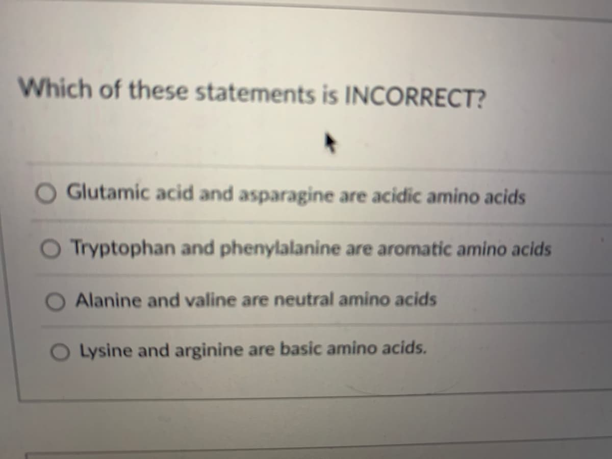 Which of these statements is INCORRECT?
O Glutamic acid and asparagine are acidic amino acids
O Tryptophan and phenylalanine are aromatic amino acids
Alanine and valine are neutral amino acids
Lysine and arginine are basic amino acids.