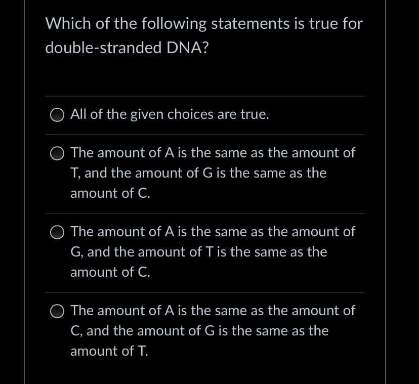 Which of the following statements is true for
double-stranded DNA?
All of the given choices are true.
The amount of A is the same as the amount of
T, and the amount of G is the same as the
amount of C.
O The amount of A is the same as the amount of
G, and the amount of T is the same as the
amount of C.
The amount of A is the same as the amount of
C, and the amount of G is the same as the
amount of T.
