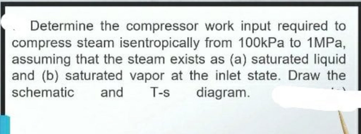 Determine the compressor work input required to
compress steam isentropically from 100kPa to 1MPA,
assuming that the steam exists as (a) saturated liquid
and (b) saturated vapor at the inlet state. Draw the
schematic
and
T-s
diagram.
