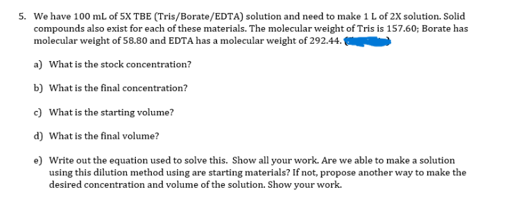 5. We have 100 mL of 5X TBE (Tris/Borate/EDTA) solution and need to make 1 L of 2X solution. Solid
compounds also exist for each of these materials. The molecular weight of Tris is 157.60; Borate has
molecular weight of 58.80 and EDTA has a molecular weight of 292.44.
a) What is the stock concentration?
b) What is the final concentration?
c) What is the starting volume?
d) What is the final volume?
e) Write out the equation used to solve this. Show all your work. Are we able to make a solution
using this dilution method using are starting materials? If not, propose another way to make the
desired concentration and volume of the solution. Show your work.
