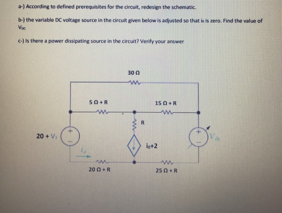 a-) According to defined prerequisites for the circuit, redesign the schematic.
b-) the variable DC voltage source in the circuit given below is adjusted so that io is zero. Find the value of
Voc
c-) Is there a power dissipating source in the circuit? Verify your answer
30 Q
50+R
15 Q+ R
R
20 + V
io+2
20 Q+R
25 Q+R

