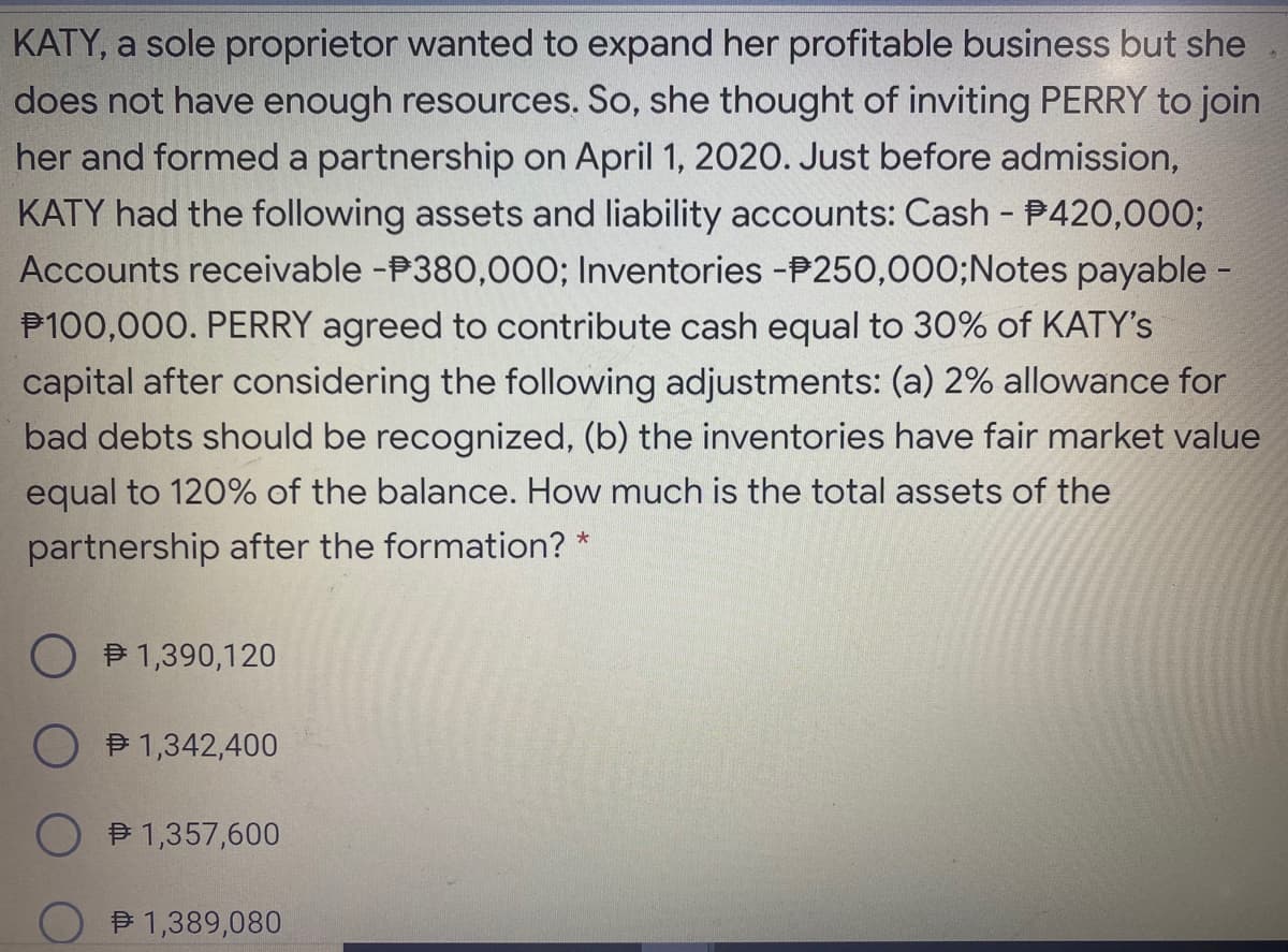 KATY, a sole proprietor wanted to expand her profitable business but she
does not have enough resources. So, she thought of inviting PERRY to join
her and formed a partnership on April 1, 2020. Just before admission,
KATY had the following assets and liability accounts: Cash - P420,000;
Accounts receivable -P380,000; Inventories -P250,000;Notes payable -
P100,000. PERRY agreed to contribute cash equal to 30% of KATY's
capital after considering the following adjustments: (a) 2% allowance for
bad debts should be recognized, (b) the inventories have fair market value
equal to 120% of the balance. How much is the total assets of the
partnership after the formation?
O B 1,390,120
O B 1,342,400
O B1,357,600
B 1,389,080
