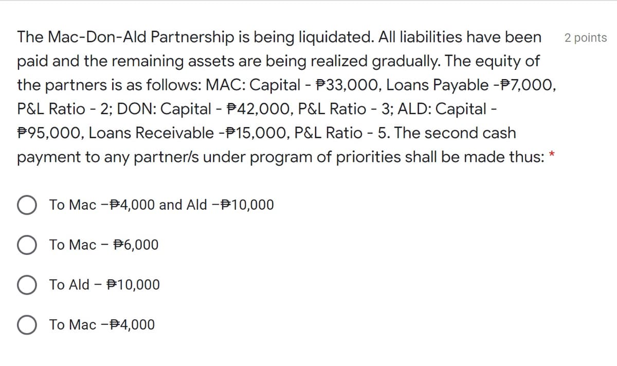 The Mac-Don-Ald Partnership is being liquidated. All liabilities have been
2 points
paid and the remaining assets are being realized gradually. The equity of
the partners is as follows: MAC: Capital - P33,000, Loans Payable -P7,000,
P&L Ratio - 2; DON: Capital - P42,000, P&L Ratio - 3; ALD: Capital -
P95,000, Loans Receivable -P15,000, P&L Ratio - 5. The second cash
payment to any partner/s under program of priorities shall be made thus: *
To Mac -B4,000 and Ald –Þ10,000
Tо Мас - Р6,000
To Ald - B10,000
О То Мас -34,000
