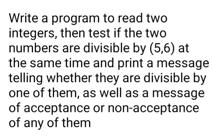 Write a program to read two
integers, then test if the two
numbers are divisible by (5,6) at
the same time and print a message
telling whether they are divisible by
one of them, as well as a message
of acceptance or non-acceptance
of any of them
