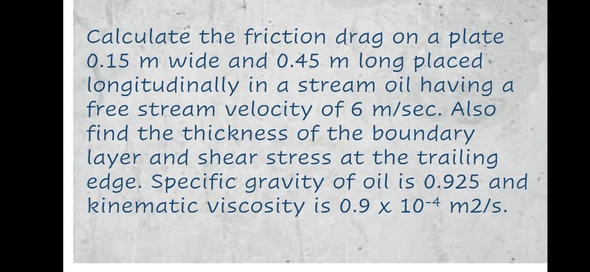 Calculatë the friction drag on a plate
0.15 m wide and 0.45 m long placed
longitudinally in a stream oil having a
free stream velocity of 6 m/sec. Also
find the thickness of the boundary
layer and shear stress at the trailing
edge. Specific gravity of oil is 0.925 and
kinematic viscosity is 0.9 x 10-4 m2/s.
