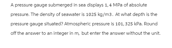 A pressure gauge submerged in sea displays 1,4 MPa of absolute
pressure. The density of seawater is 1025 kg/m3. At what depth is the
pressure gauge situated? Atmospheric pressure is 101, 325 kPa. Round
off the answer to an integer in m, but enter the answer without the unit.