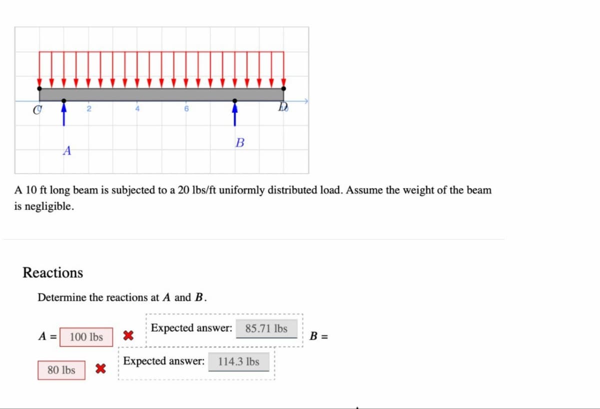 e
A 10 ft long beam is subjected to a 20 lbs/ft uniformly distributed load. Assume the weight of the beam
is negligible.
Reactions
Determine the reactions at A and B.
A = 100 lbs
80 lbs
X
B
X
Expected answer: 85.71 lbs
Expected answer: 114.3 lbs
B =
