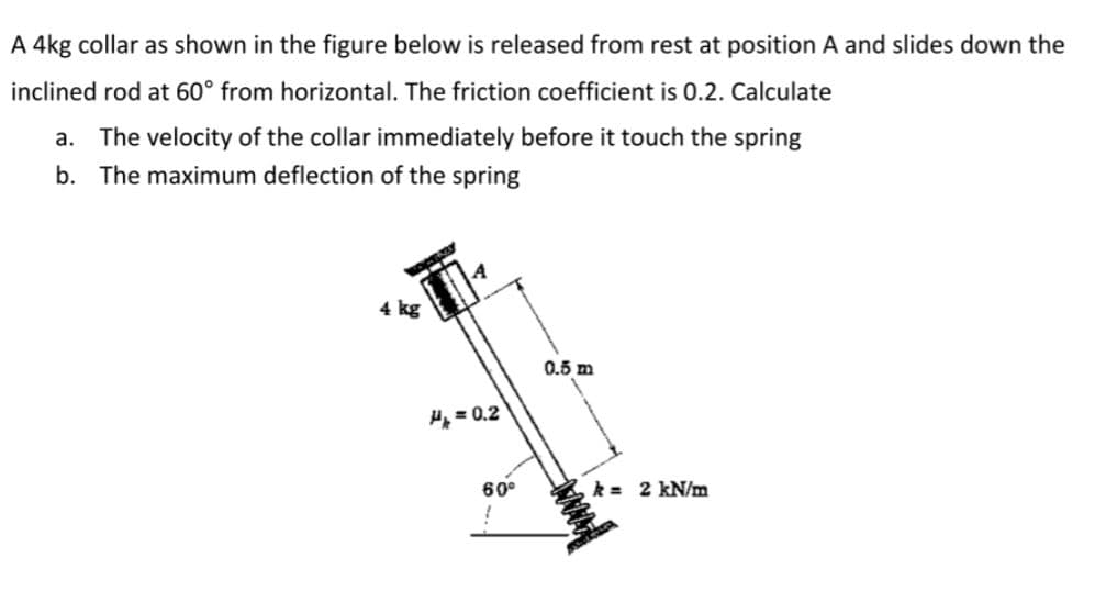 A 4kg collar as shown in the figure below is released from rest at position A and slides down the
inclined rod at 60° from horizontal. The friction coefficient is 0.2. Calculate
a. The velocity of the collar immediately before it touch the spring
b. The maximum deflection of the spring
4 kg
0.5 m
H = 0.2
60°
k = 2 kN/m
