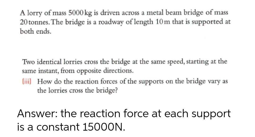 A lorry of mass 5000 kg is driven across a metal beam bridge of mass
20 tonnes. The bridge is a roadway of length 10m that is supported at
both ends.
Two identical lorries cross the bridge at the same speed, starting at the
same instant, from opposite directions.
(iii) How do the reaction forces of the supports on the bridge vary as
the lorries cross the bridge?
Answer: the reaction force at each support
is a constant 15000N.