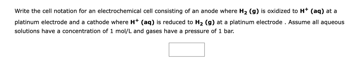 Write the cell notation for an electrochemical cell consisting of an anode where H2 (g) is oxidized to Ht (aq) at a
platinum electrode and a cathode where H* (aq) is reduced to H2 (g) at a platinum electrode . Assume all aqueous
solutions have a concentration of 1 mol/L and gases have a pressure of 1 bar.
