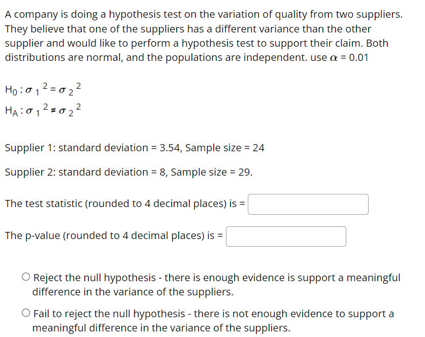 A company is doing a hypothesis test on the variation of quality from two suppliers.
They believe that one of the suppliers has a different variance than the other
supplier and would like to perform a hypothesis test to support their claim. Both
distributions are normal, and the populations are independent. use a = 0.01
Ho: σ12- σ2
2
HA:0 1
Supplier 1: standard deviation = 3.54, Sample size = 24
Supplier 2: standard deviation = 8, Sample size = 29.
The test statistic (rounded to 4 decimal places) is =
The p-value (rounded to 4 decimal places) is =
O Reject the null hypothesis - there is enough evidence is support a meaningful
difference in the variance of the suppliers.
O Fail to reject the null hypothesis - there is not enough evidence to support a
meaningful difference in the variance of the suppliers.
