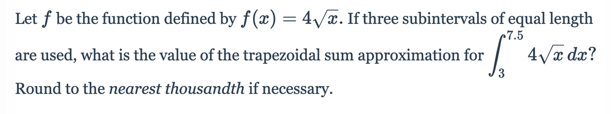 Let f be the function defined by f (x) = 4/x. If three subintervals of equal length
c7.5
are used, what is the value of the trapezoidal sum approximation for
|
4Va dx?
Round to the nearest thousandth if necessary.
