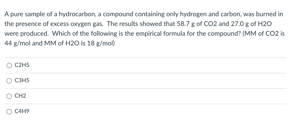 A pure sample of a hydrocarbon, a compound containing only hydrogen and carbon, was burned in
the presence of excess oxygen gas. The results showed that 58.7 g of CO2 and 27.0 g of H2O
were produced. Which of the following is the empirical formula for the compound? (MM of CO2 is
44 g/mol and MM of H2O is 18 g/mol)
C2H5
СЗН5
CH2
O C4H9
