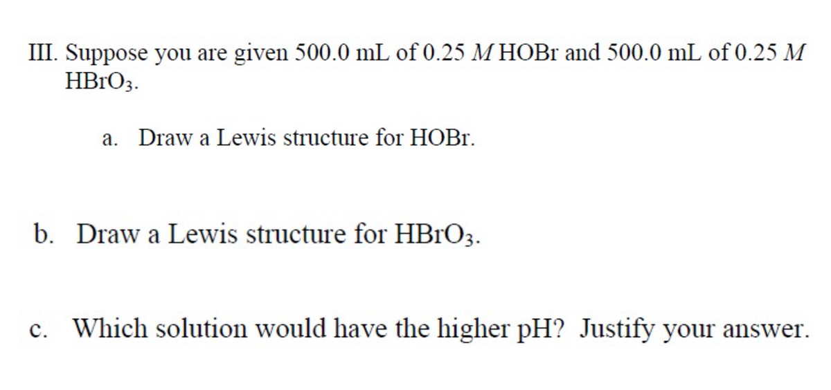 III. Suppose you are given 500.0 mL of 0.25 M HOB1 and 500.0 mL of 0.25 M
HB1O3.
a. Draw a Lewis structure for HOBR.
b. Draw a Lewis structure for HBRO3.
c. Which solution would have the higher pH? Justify your answer.
