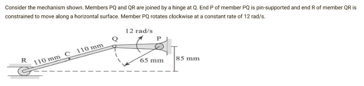 Consider the mechanism shown. Members PQ and QR are joined by a hinge at Q. End P of member PQ is pin-supported and end R of member QR is
constrained to move along a horizontal surface. Member PQ rotates clockwise at a constant rate of 12 rad/s.
R
110 mm C 110 mm
12 rad/s
P
65 mm
85 mm
