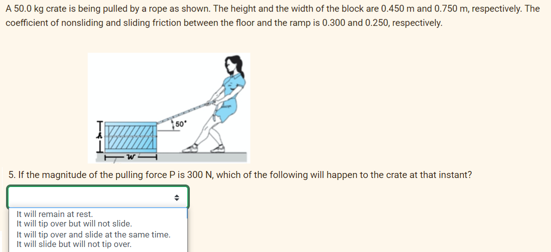 A 50.0 kg crate is being pulled by a rope as shown. The height and the width of the block are 0.450 m and 0.750 m, respectively. The
coefficient of nonsliding and sliding friction between the floor and the ramp is 0.300 and 0.250, respectively.
5. If the magnitude of the pulling force P is 300 N, which of the following will happen to the crate at that instant?
It will remain at rest.
It will tip over but will not slide.
50
It will tip over and slide at the same time.
It will slide but will not tip over.