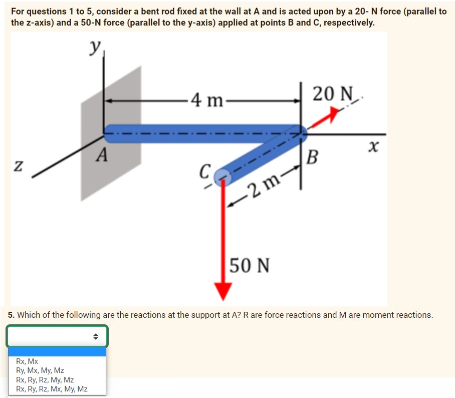 For questions 1 to 5, consider a bent rod fixed at the wall at A and is acted upon by a 20- N force (parallel to
the z-axis) and a 50-N force (parallel to the y-axis) applied at points B and C, respectively.
y
Z
A
Rx, Mx
Ry, Mx, My, Mz
Rx, Ry, Rz, My, Mz
Rx, Ry, Rz, Mx, My, Mz
-4 m-
C
-2 m-
50 N
20 N.
x
B
X
5. Which of the following are the reactions at the support at A? R are force reactions and M are moment reactions.