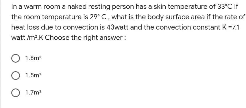 In a warm room a naked resting person has a skin temperature of 33°C if
the room temperature is 29° C, what is the body surface area if the rate of
heat loss due to convection is 43watt and the convection constant K =7.1
watt /m?.K Choose the right answer:
1.8m?
1.5m2
O 1.7m2
