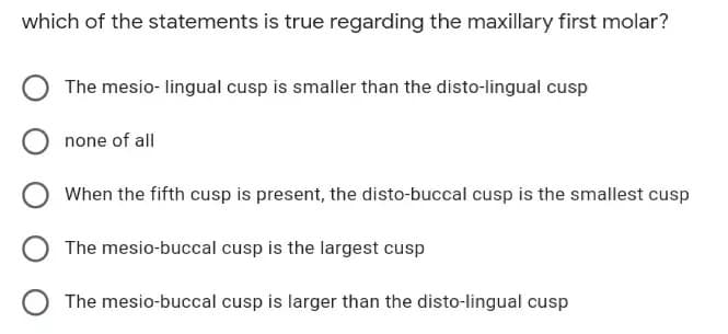 which of the statements is true regarding the maxillary first molar?
The mesio- lingual cusp is smaller than the disto-lingual cusp
none of all
When the fifth cusp is present, the disto-buccal cusp is the smallest cusp
The mesio-buccal cusp is the largest cusp
The mesio-buccal cusp is larger than the disto-lingual cusp

