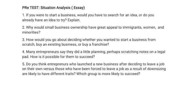 PRe TEST: Situation Analysis ( Essay)
1. If you were to start a business, would you have to search for an idea, or do you
already have an idea to try? Explain.
2. Why would small business ownership have great appeal to immigrants, women, and
minorities?
3. How would you go about deciding whether you wanted to start a business from
scratch, buy an existing business, or buy a franchise?
4. Many entrepreneurs say they did a little planning, perhaps scratching notes on a legal
pad. How is it possible for them to succeed?
5. Do you think entreprenurs who launched a new business after deciding to leave a job
on their own versus those who have been forced to leave a job as a result of downsizing
are likely to have different traits? Which group is more likely to succeed?
