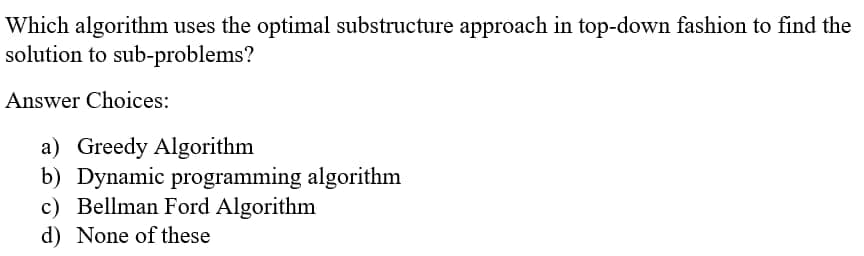 Which algorithm uses the optimal substructure approach in top-down fashion to find the
solution to sub-problems?
Answer Choices:
a) Greedy Algorithm
b) Dynamic programming algorithm
c) Bellman Ford Algorithm
d) None of these
