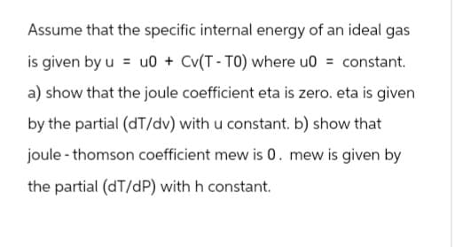 Assume that the specific internal energy of an ideal gas
is given by u u0 + Cv(T-TO) where u0 = constant.
a) show that the joule coefficient eta is zero. eta is given
by the partial (dT/dv) with u constant. b) show that
joule-thomson coefficient mew is 0. mew is given by
the partial (dT/dP) with h constant.
