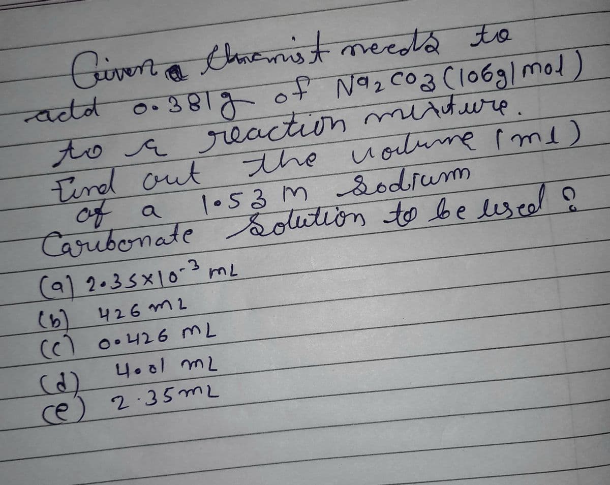 Civen Chnemist needs to
-add 0.381g of N9₂ C03 (106g) mol
to a reaction mixture.
r
Find out
the volume (me)
1.53m Sodium
of a
Caribonate solution to be used ?
(9) 2.35 x 10-3 mL
(b)
426m2
(c) 0.426 ML
4.01 m2
(d)
(e) 2.35 m2
