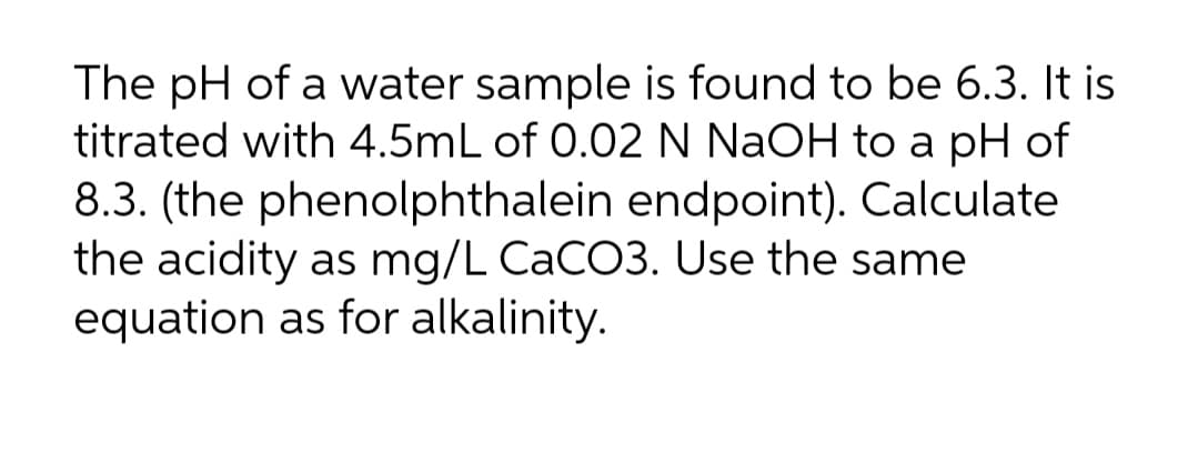 The pH of a water sample is found to be 6.3. It is
titrated with 4.5mL of 0.02 N NaOH to a pH of
8.3. (the phenolphthalein endpoint). Calculate
the acidity as mg/L CACO3. Use the same
equation as for alkalinity.
