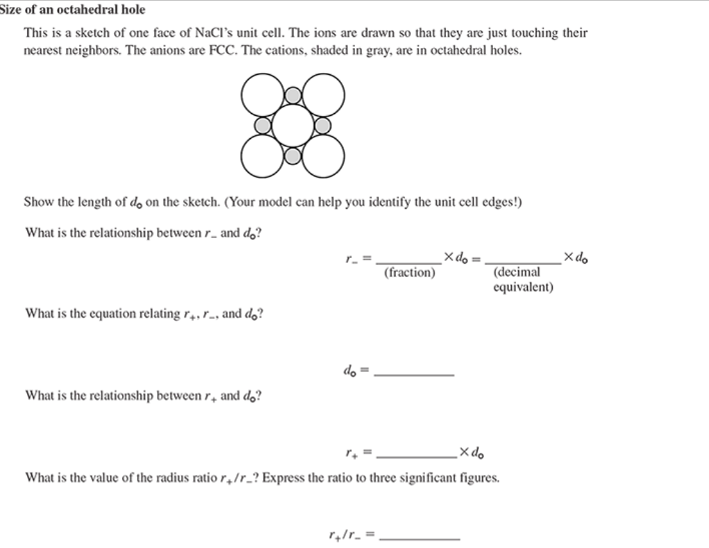 Size of an octahedral hole
This is a sketch of one face of NaCl's unit cell. The ions are drawn so that they are just touching their
nearest neighbors. The anions are FCC. The cations, shaded in gray, are in octahedral holes.
8888
Show the length of do on the sketch. (Your model can help you identify the unit cell edges!)
What is the relationship between r_ and do?
What is the equation relating r4, r, and do?
What is the relationship between r, and do?
+
r_ =
do =
(fraction)
r+lr_ =
X do =
(decimal
equivalent)
x do
What is the value of the radius ratio r/r_? Express the ratio to three significant figures.
X do