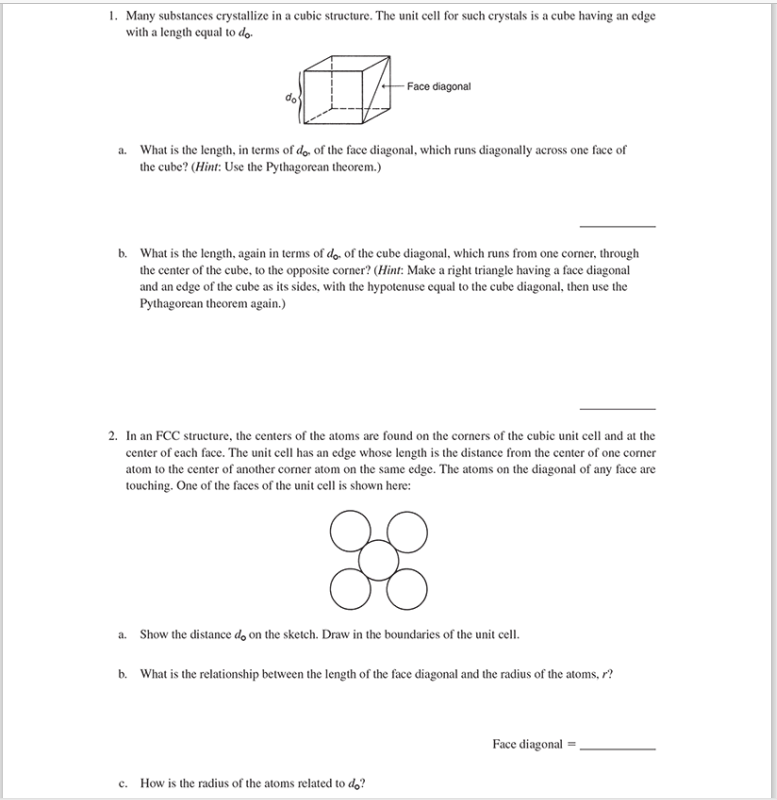 1. Many substances crystallize in a cubic structure. The unit cell for such crystals is a cube having an edge
with a length equal to do.
-Face diagonal
a. What is the length, in terms of do, of the face diagonal, which runs diagonally across one face of
the cube? (Hint: Use the Pythagorean theorem.)
b. What is the length, again in terms of do. of the cube diagonal, which runs from one corner, through
the center of the cube, to the opposite corner? (Hint: Make a right triangle having a face diagonal
and an edge of the cube as its sides, with the hypotenuse equal to the cube diagonal, then use the
Pythagorean theorem again.)
2. In an FCC structure, the centers of the atoms are found on the corners of the cubic unit cell and at the
center of each face. The unit cell has an edge whose length is the distance from the center of one corner
atom to the center of another corner atom on the same edge. The atoms on the diagonal of any face are
touching. One of the faces of the unit cell is shown here:
88
a. Show the distance do on the sketch. Draw in the boundaries of the unit cell.
b. What is the relationship between the length of the face diagonal and the radius of the atoms, r?
c. How is the radius of the atoms related to do?
Face diagonal