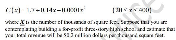 C(x)=1.7+0.14x-0.0001x²
(20≤x≤400)
where X is the number of thousands of square feet. Suppose that you are
contemplating building a for-profit three-story high school and estimate that
your total revenue will be $0.2 million dollars per thousand square feet.
