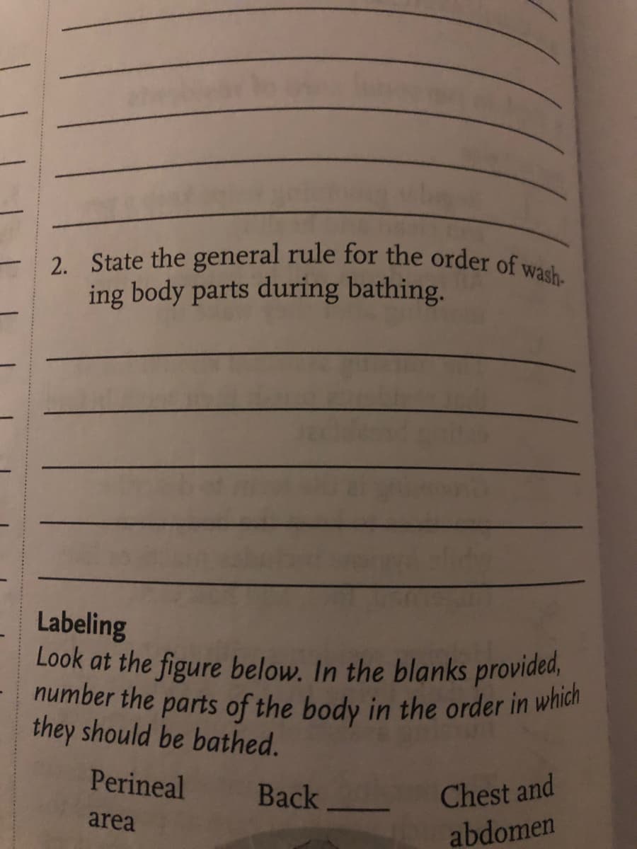2. State the general rule for the order of wash-
ing body parts during bathing.
Labeling
Look at the figure below. In the blanks provided,
number the parts of the body in the order in which
they should be bathed.
Perineal
area
Back
Chest and
abdomen