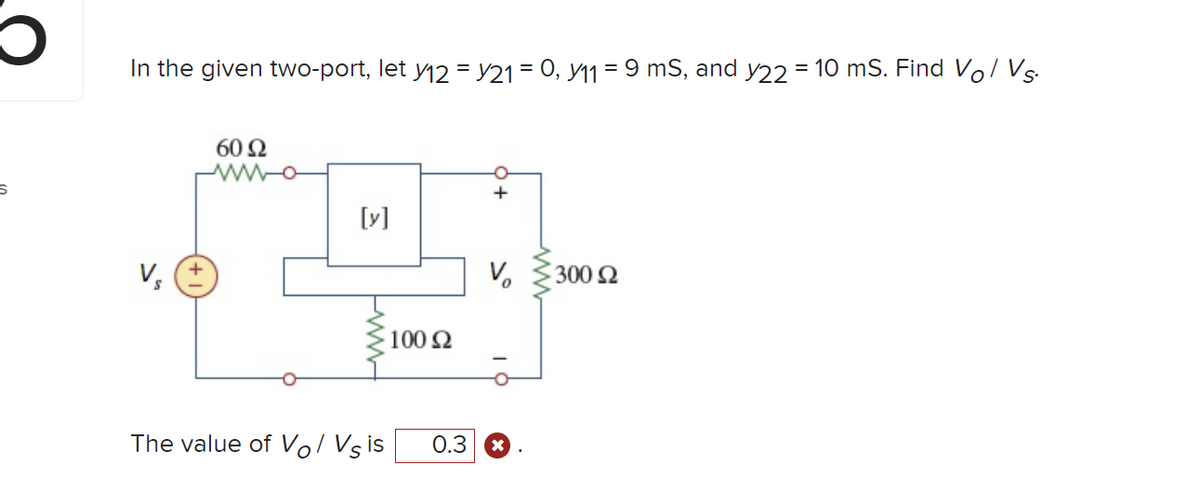 O
S
In the given two-port, let y12 = y21 = 0, y11 = 9 mS, and y22 = 10 mS. Find Vo/ Vs.
60 92
[y]
The value of Vol Vs is
100 Ω
+
V₂
0.3 x
300 £2