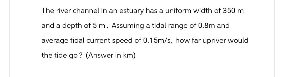The river channel in an estuary has a uniform width of 350 m
and a depth of 5 m. Assuming a tidal range of 0.8m and
average tidal current speed of 0.15m/s, how far upriver would
the tide go? (Answer in km)