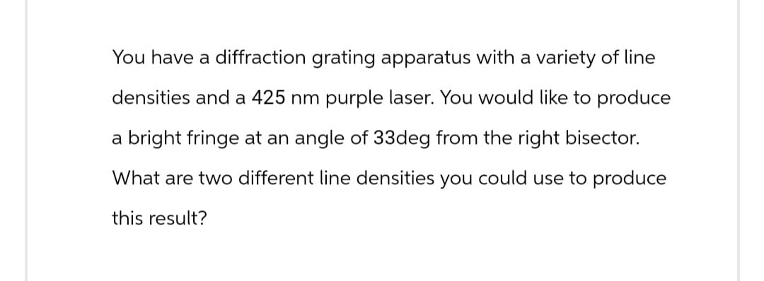 You have a diffraction grating apparatus with a variety of line
densities and a 425 nm purple laser. You would like to produce
a bright fringe at an angle of 33deg from the right bisector.
What are two different line densities you could use to produce
this result?