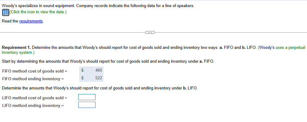 Woody's specializes in sound equipment. Company records indicate the following data for a line of speakers:
(Click the icon to view the data.)
Read the requirements.
Requirement 1. Determine the amounts that Woody's should report for cost of goods sold and ending inventory two ways: a. FIFO and b. LIFO. (Woody's uses a perpetual
inventory system.)
Start by determining the amounts that Woody's should report for cost of goods sold and ending inventory under a. FIFO.
$
$
460
522
FIFO method cost of goods sold =
FIFO method ending inventory =
Determinie the amounts that Woody's should report for cost of goods sold and ending inventory under b. LIFO.
LIFO method cost of goods sold =
LIFO method ending inventory =