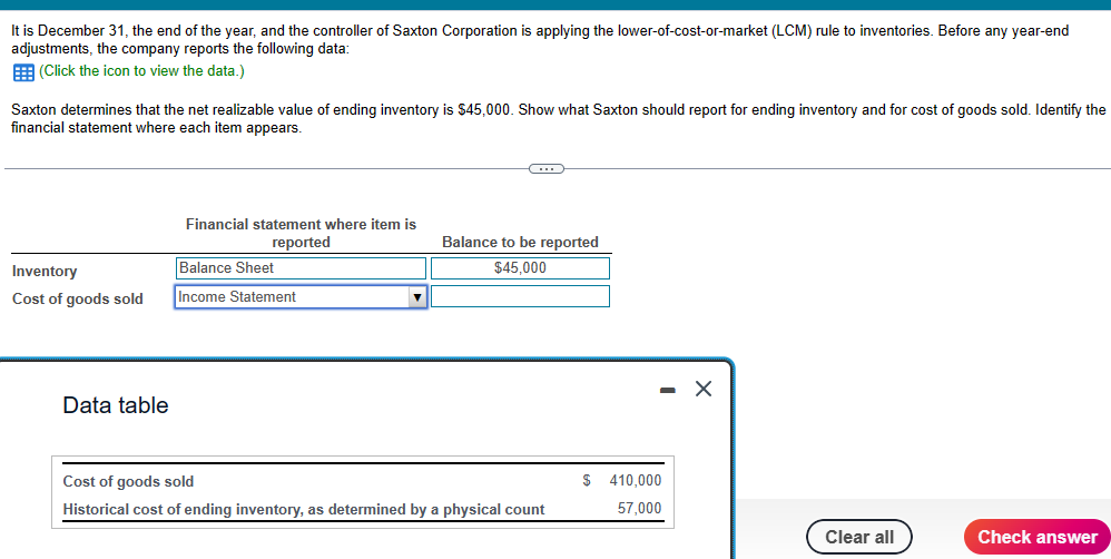 It is December 31, the end of the year, and the controller of Saxton Corporation is applying the lower-of-cost-or-market (LCM) rule to inventories. Before any year-end
adjustments, the company reports the following data:
(Click the icon to view the data.)
Saxton determines that the net realizable value of ending inventory is $45,000. Show what Saxton should report for ending inventory and for cost of goods sold. Identify the
financial statement where each item appears.
Inventory
Cost of goods sold
Data table
Financial statement where item is
reported
Balance Sheet
Income Statement
C
Balance to be reported
$45,000
Cost of goods sold
Historical cost of ending inventory, as determined by a physical count
$
410,000
57,000
X
Clear all
Check answer