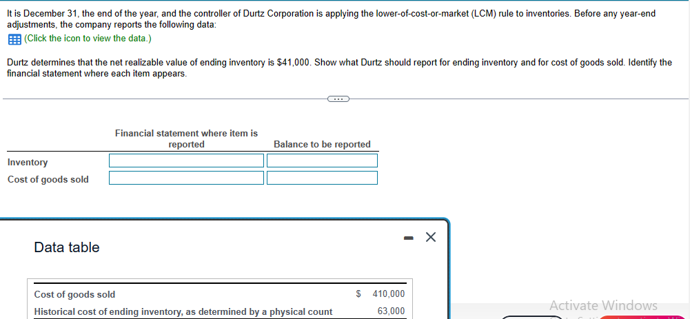 It is December 31, the end of the year, and the controller of Durtz Corporation is applying the lower-of-cost-or-market (LCM) rule to inventories. Before any year-end
adjustments, the company reports the following data:
(Click the icon to view the data.)
Durtz determines that the net realizable value of ending inventory is $41,000. Show what Durtz should report for ending inventory and for cost of goods sold. Identify the
financial statement where each item appears.
Inventory
Cost of goods sold
Data table
Financial statement where item is
reported
C
Balance to be reported
Cost of goods sold
Historical cost of ending inventory, as determined by a physical count
$ 410,000
63,000
Activate Windows
